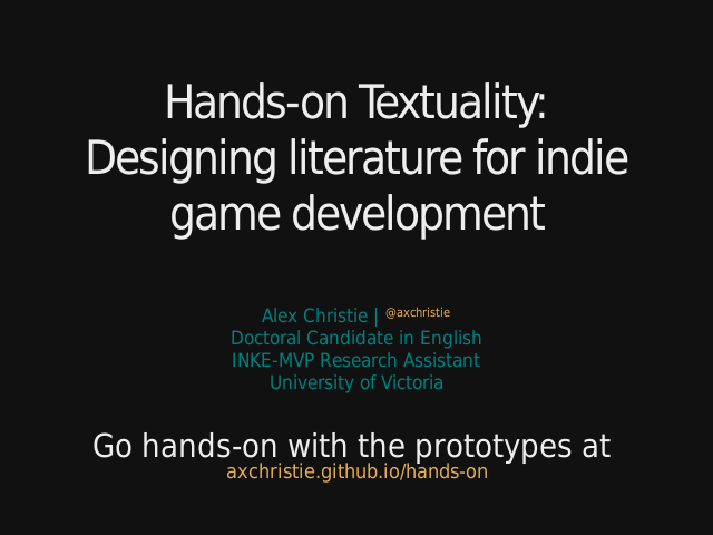 Hands-on Textuality:Designing literature for indie game development – Alex Christie | @axchristieDoctoral Candidate in EnglishINKE-MVP Research AssistantUniversity of Victoria – Go hands-on with the prototypes at axchristie.github.io/hands-on