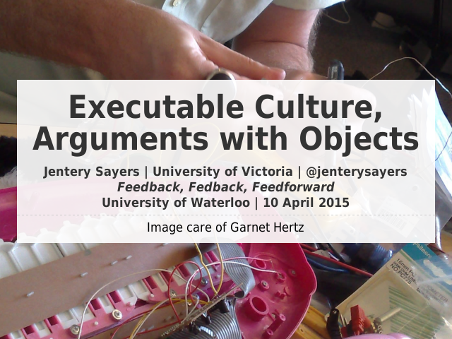 Executable Culture, Arguments with Objects – Jentery Sayers | University of Victoria | @jenterysayersFeedback, Fedback, Feedforward University of Waterloo | 10 April 2015